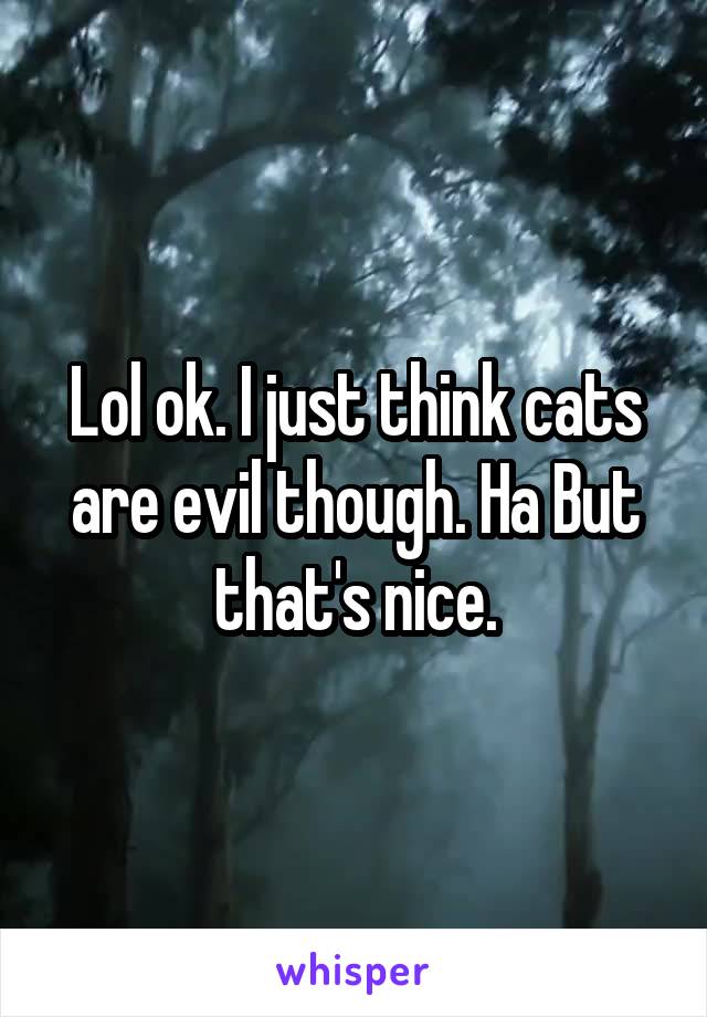 Lol ok. I just think cats are evil though. Ha But that's nice.