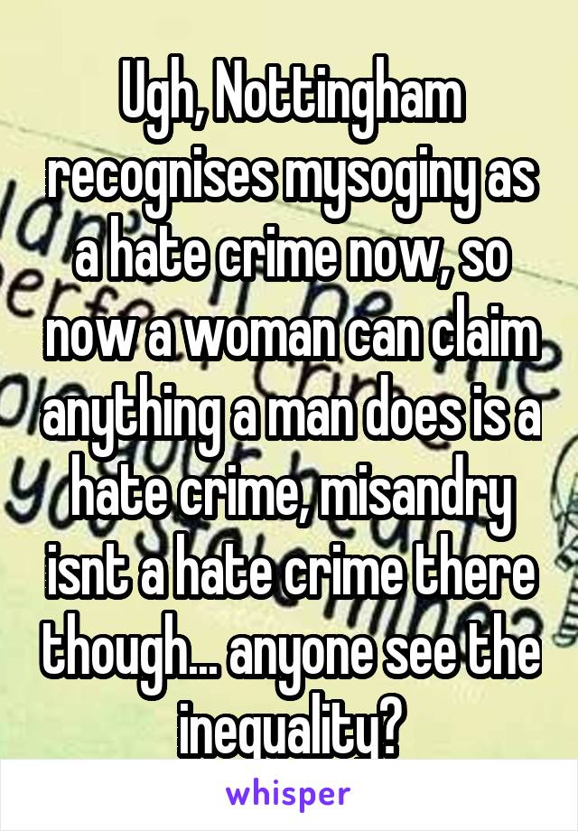 Ugh, Nottingham recognises mysoginy as a hate crime now, so now a woman can claim anything a man does is a hate crime, misandry isnt a hate crime there though... anyone see the inequality?