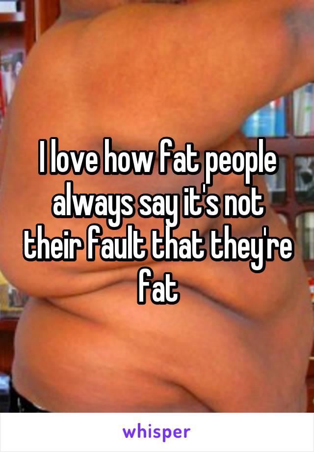 I love how fat people always say it's not their fault that they're fat