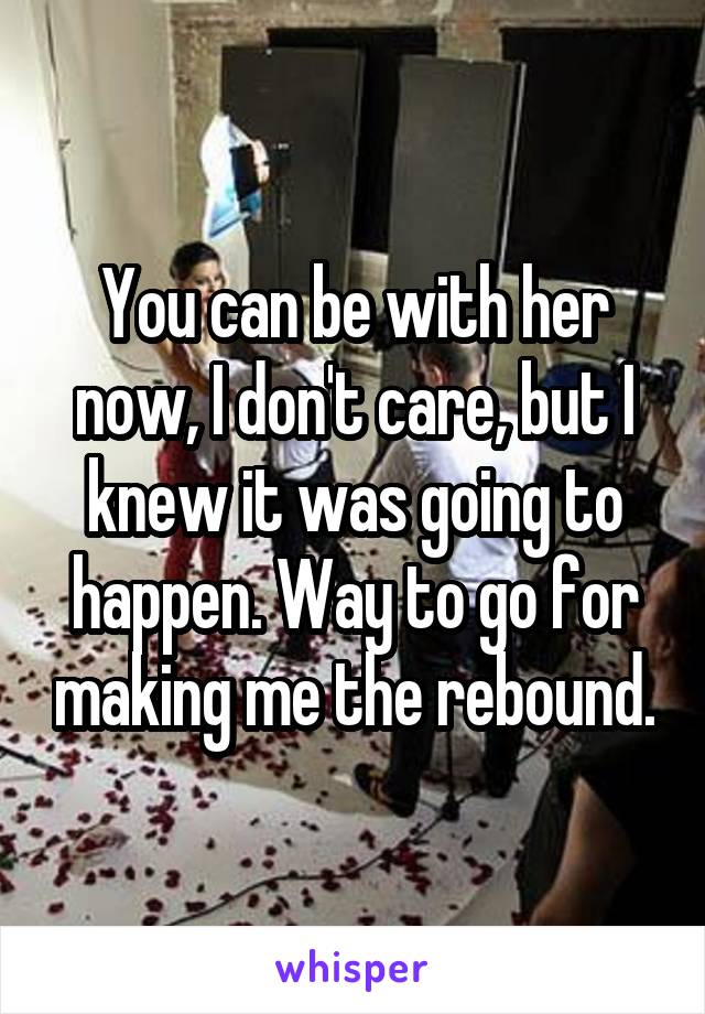 You can be with her now, I don't care, but I knew it was going to happen. Way to go for making me the rebound.