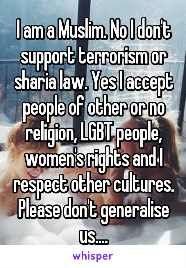 I am a Muslim. No I don't support terrorism or sharia law. Yes I accept people of other or no religion, LGBT people, women's rights and I respect other cultures.
Please don't generalise us....