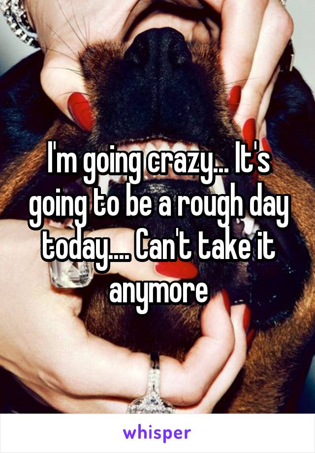 I'm going crazy... It's going to be a rough day today.... Can't take it anymore