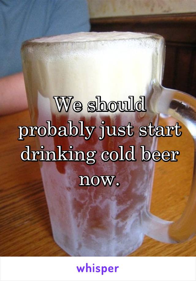 We should probably just start drinking cold beer now.