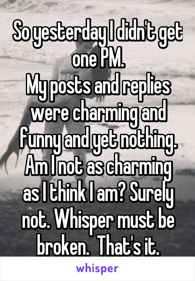So yesterday I didn't get one PM.
My posts and replies were charming and funny and yet nothing.
Am I not as charming as I think I am? Surely not. Whisper must be broken.  That's it.