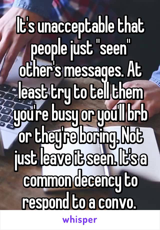 It's unacceptable that people just "seen" other's messages. At least try to tell them you're busy or you'll brb or they're boring. Not just leave it seen. It's a common decency to respond to a convo. 