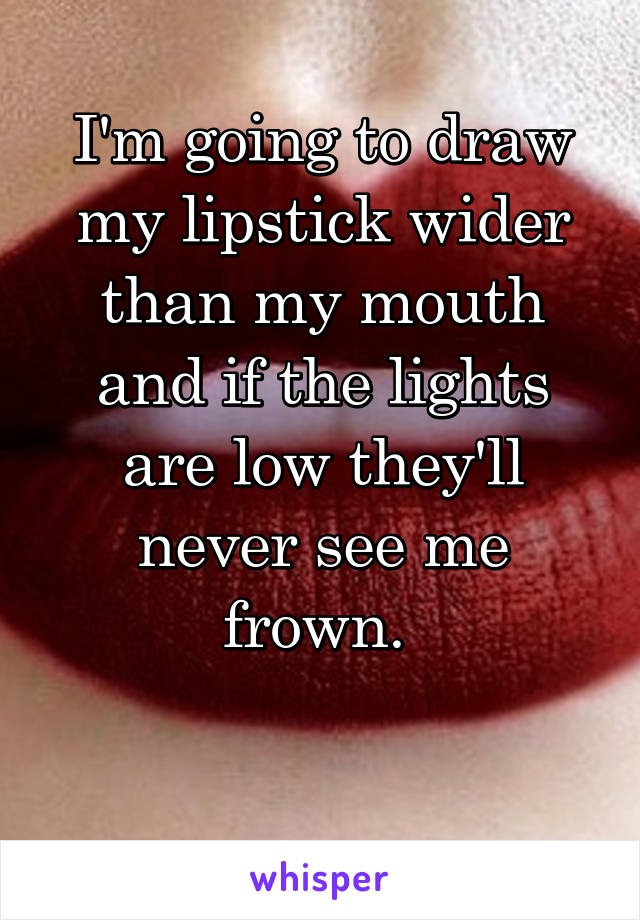 I'm going to draw my lipstick wider than my mouth and if the lights are low they'll never see me frown. 

