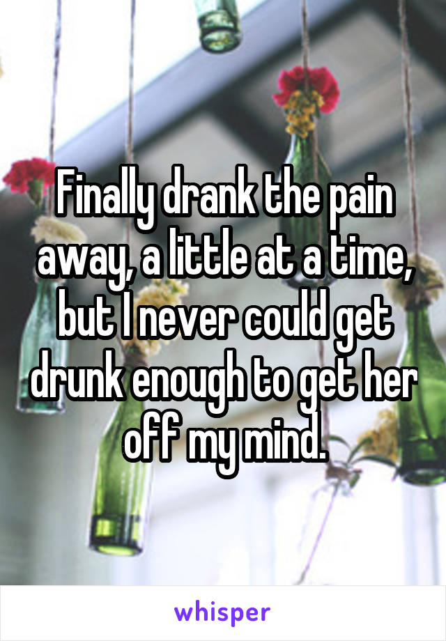 Finally drank the pain away, a little at a time, but I never could get drunk enough to get her off my mind.