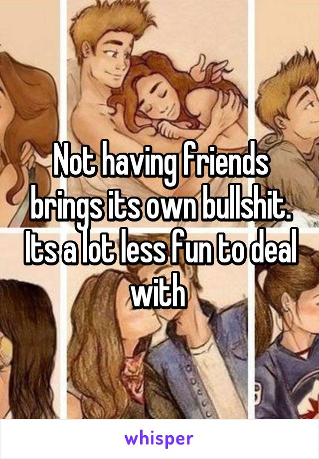 Not having friends brings its own bullshit. Its a lot less fun to deal with 