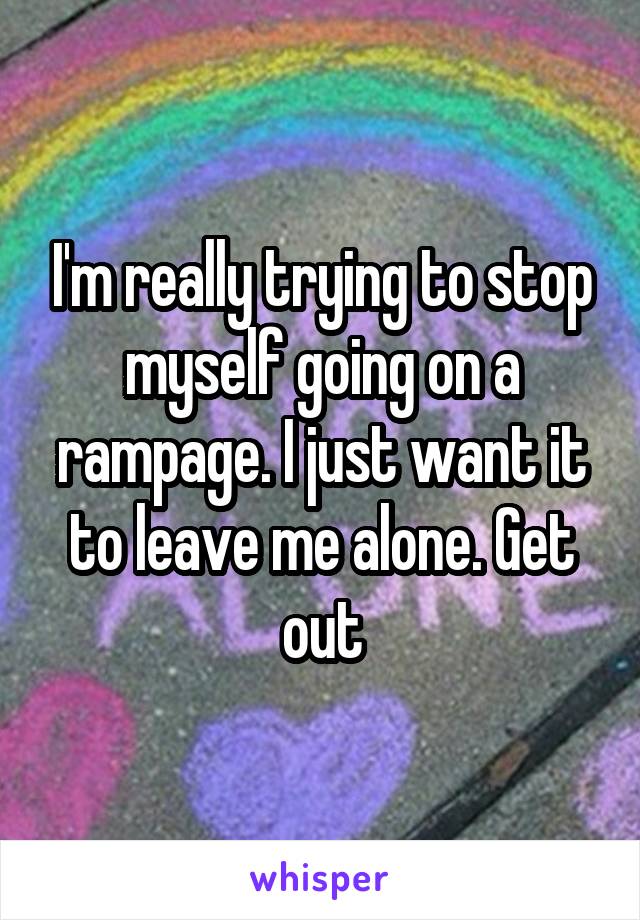 I'm really trying to stop myself going on a rampage. I just want it to leave me alone. Get out