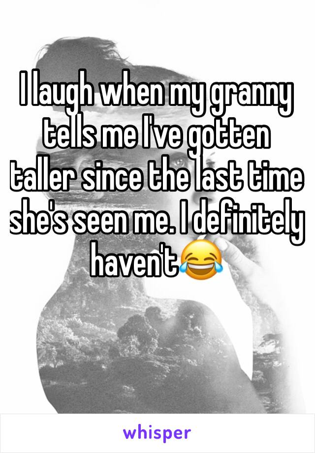 I laugh when my granny tells me I've gotten taller since the last time she's seen me. I definitely haven't😂