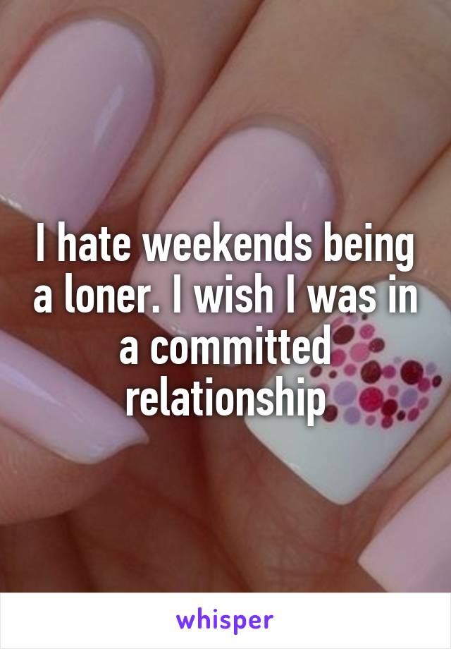 I hate weekends being a loner. I wish I was in a committed relationship