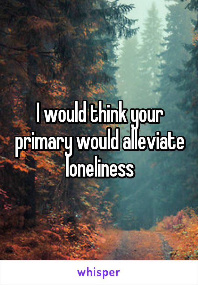 I would think your primary would alleviate loneliness