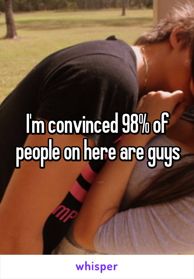 I'm convinced 98% of people on here are guys