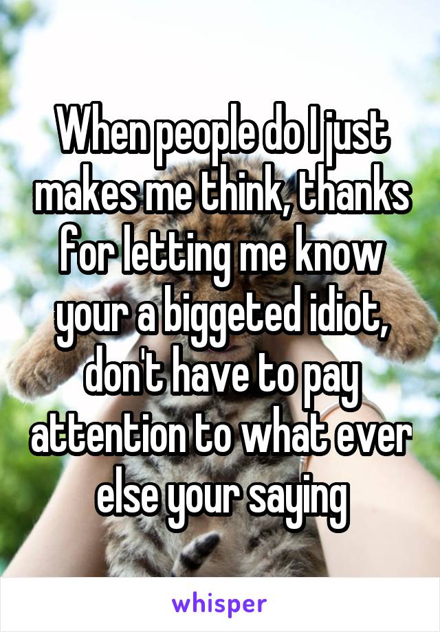 When people do I just makes me think, thanks for letting me know your a biggeted idiot, don't have to pay attention to what ever else your saying