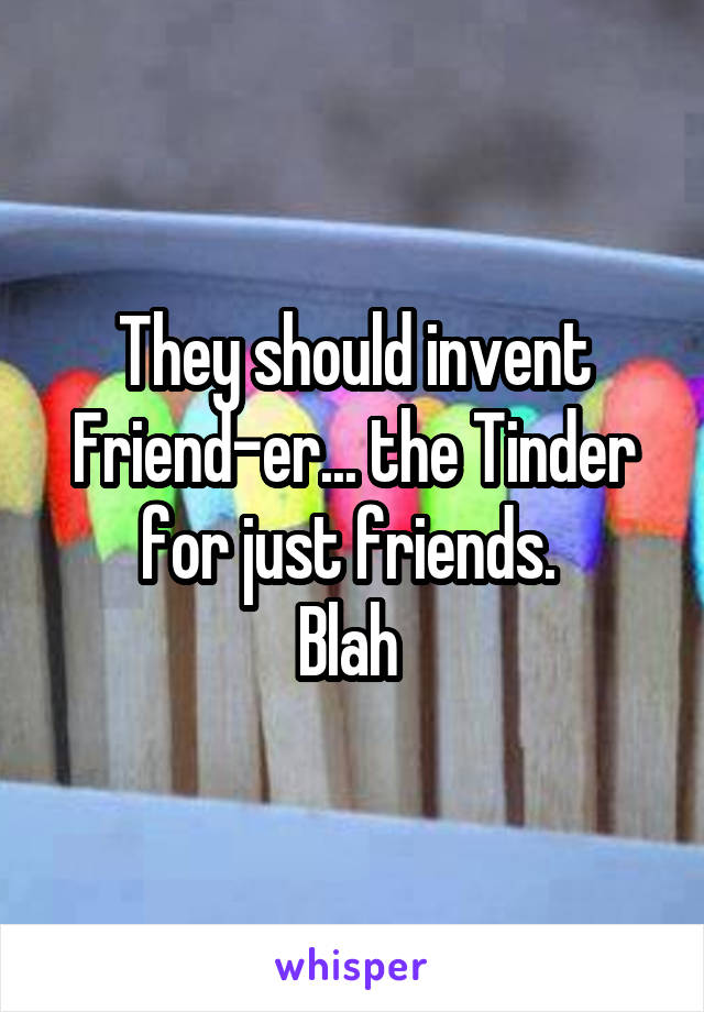They should invent Friend-er... the Tinder for just friends. 
Blah 