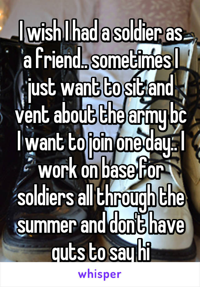 I wish I had a soldier as a friend.. sometimes I just want to sit and vent about the army bc I want to join one day.. I work on base for soldiers all through the summer and don't have guts to say hi
