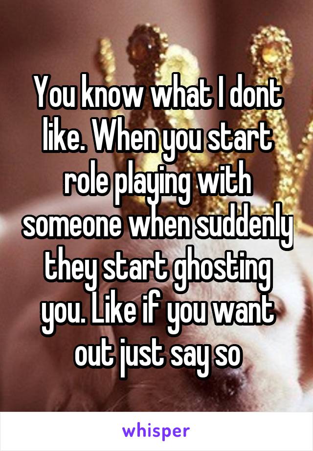 You know what I dont like. When you start role playing with someone when suddenly they start ghosting you. Like if you want out just say so