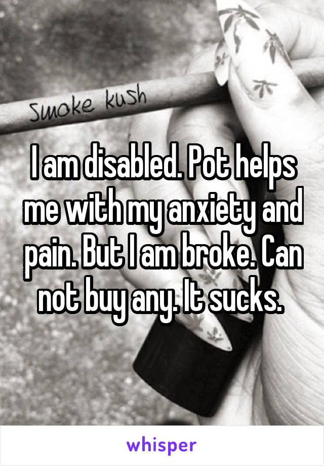 I am disabled. Pot helps me with my anxiety and pain. But I am broke. Can not buy any. It sucks. 