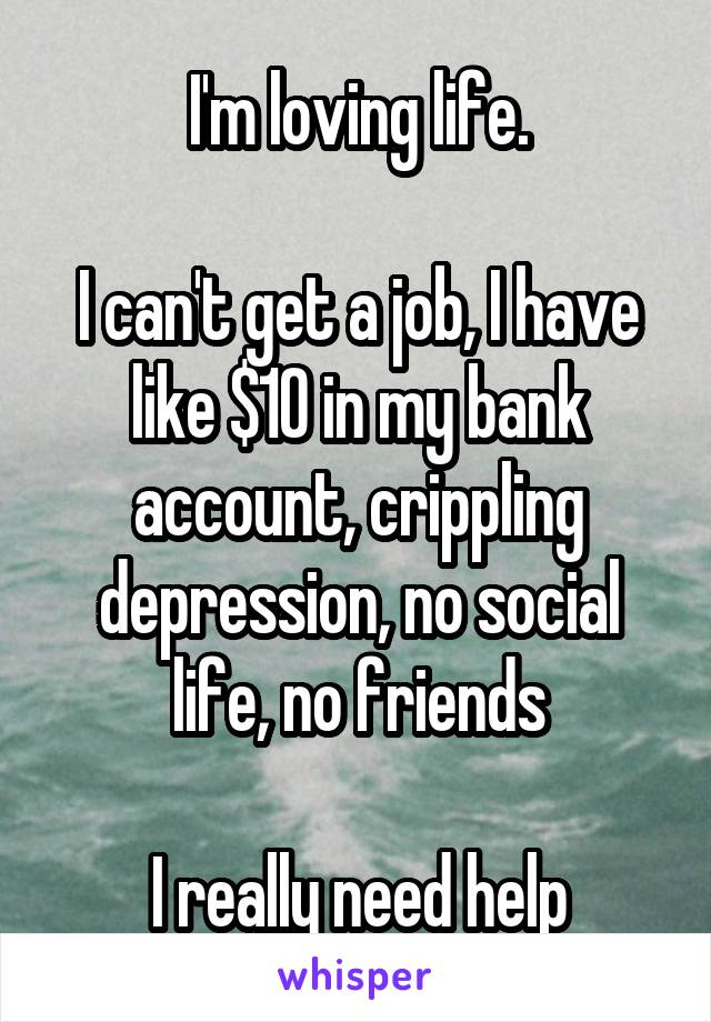 I'm loving life.

I can't get a job, I have like $10 in my bank account, crippling depression, no social life, no friends

I really need help