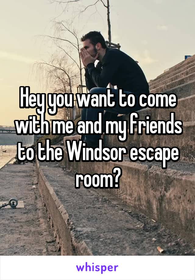 Hey you want to come with me and my friends to the Windsor escape room?