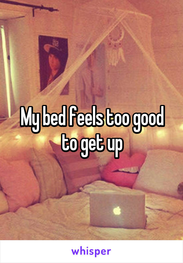 My bed feels too good to get up