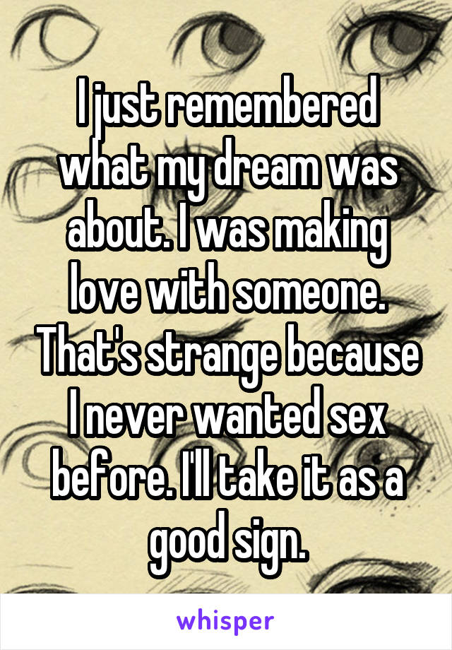 I just remembered what my dream was about. I was making love with someone. That's strange because I never wanted sex before. I'll take it as a good sign.