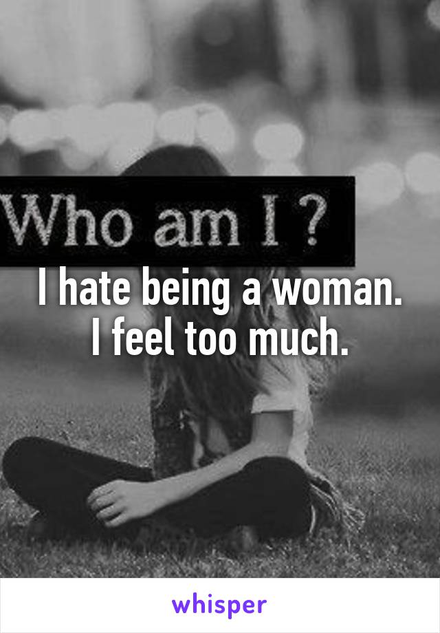 I hate being a woman. I feel too much.