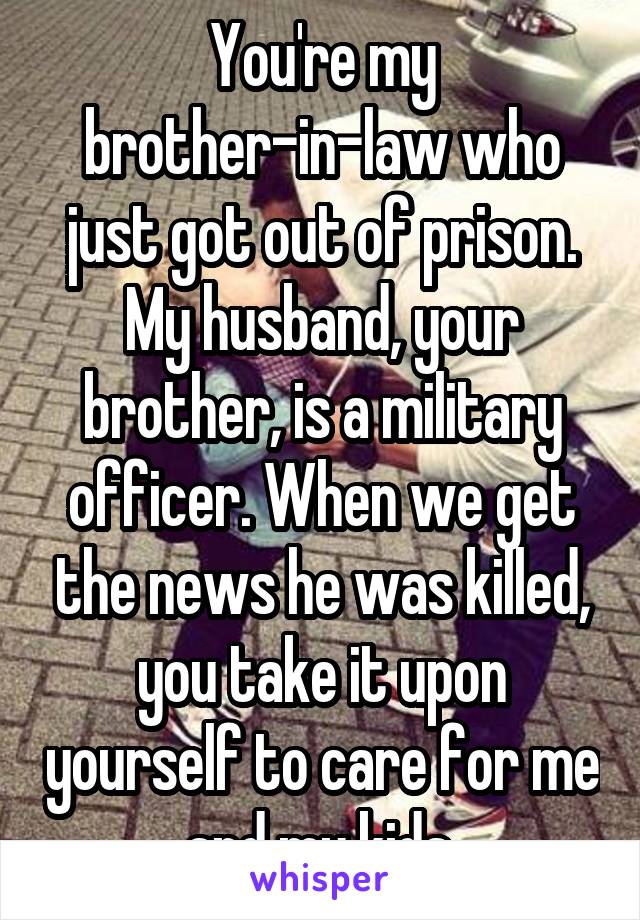 You're my brother-in-law who just got out of prison. My husband, your brother, is a military officer. When we get the news he was killed, you take it upon yourself to care for me and my kids.