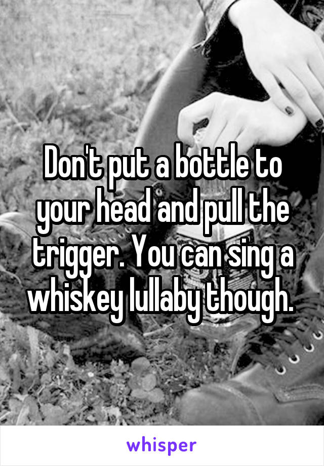 Don't put a bottle to your head and pull the trigger. You can sing a whiskey lullaby though. 