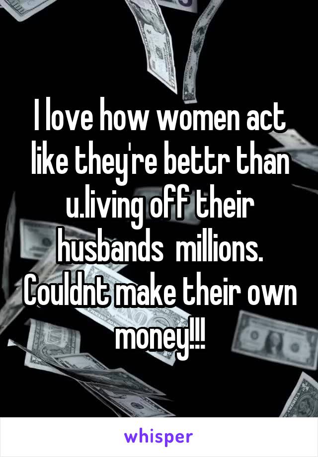 I love how women act like they're bettr than u.living off their husbands  millions. Couldnt make their own money!!!