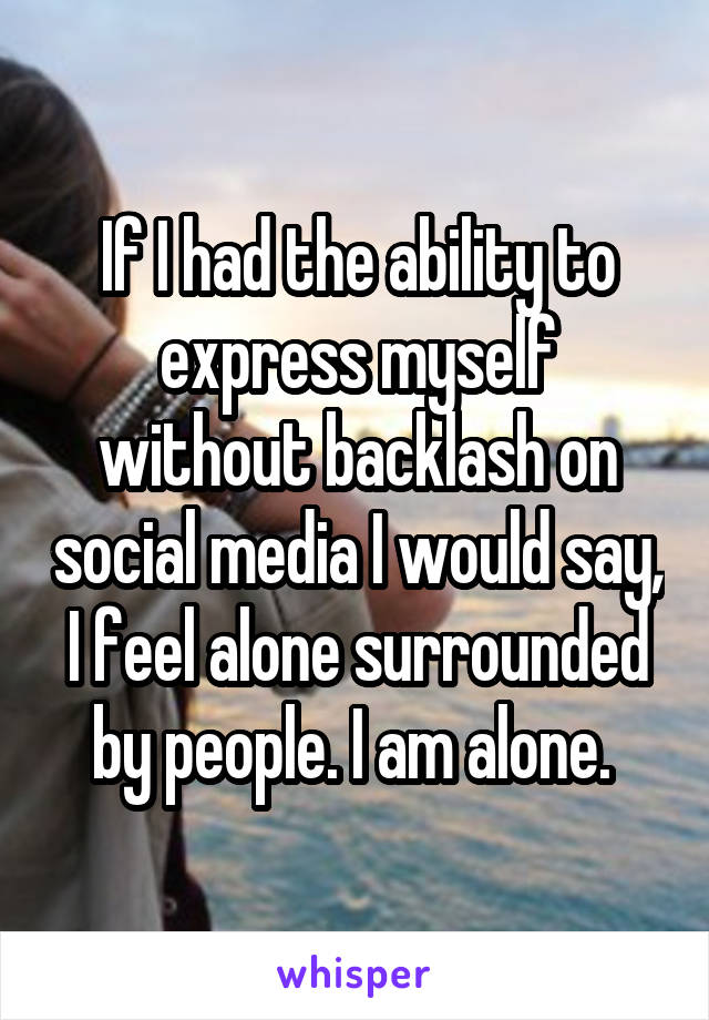 If I had the ability to express myself without backlash on social media I would say, I feel alone surrounded by people. I am alone. 