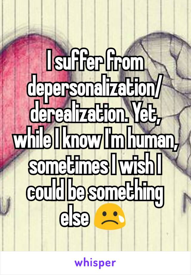 I suffer from depersonalization/derealization. Yet, while I know I'm human, sometimes I wish I could be something else 😢 
