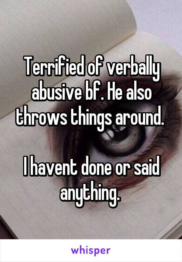 Terrified of verbally abusive bf. He also throws things around. 

I havent done or said anything. 