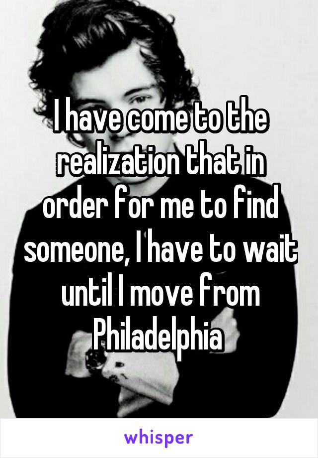 I have come to the realization that in order for me to find someone, I have to wait until I move from Philadelphia 