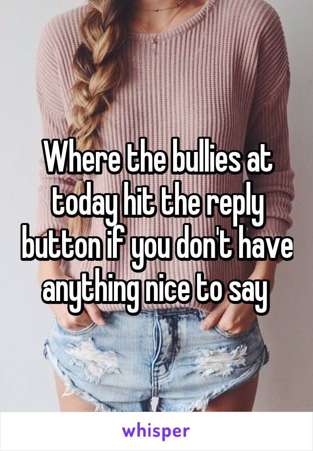 Where the bullies at today hit the reply button if you don't have anything nice to say 