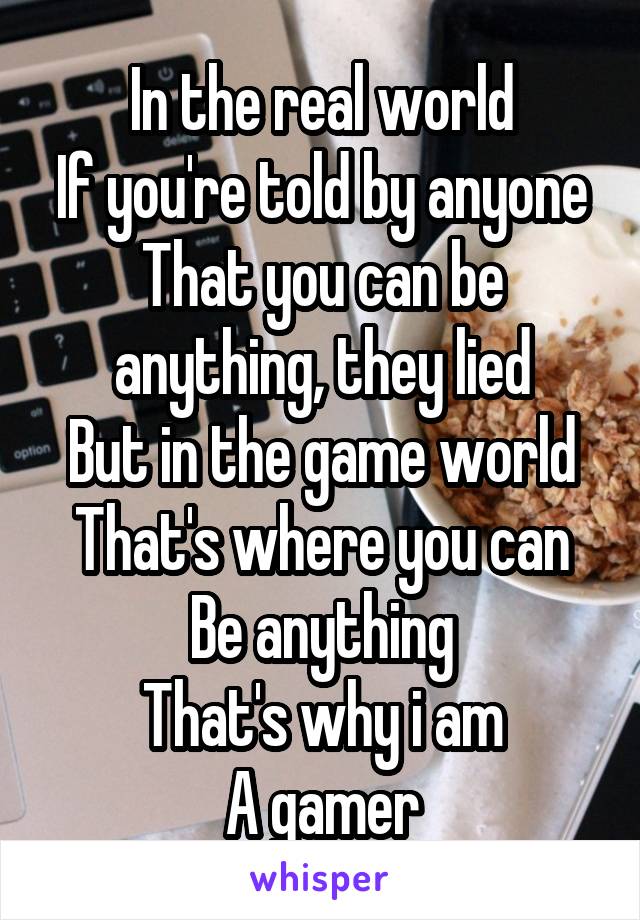 In the real world
If you're told by anyone
That you can be anything, they lied
But in the game world
That's where you can
Be anything
That's why i am
A gamer