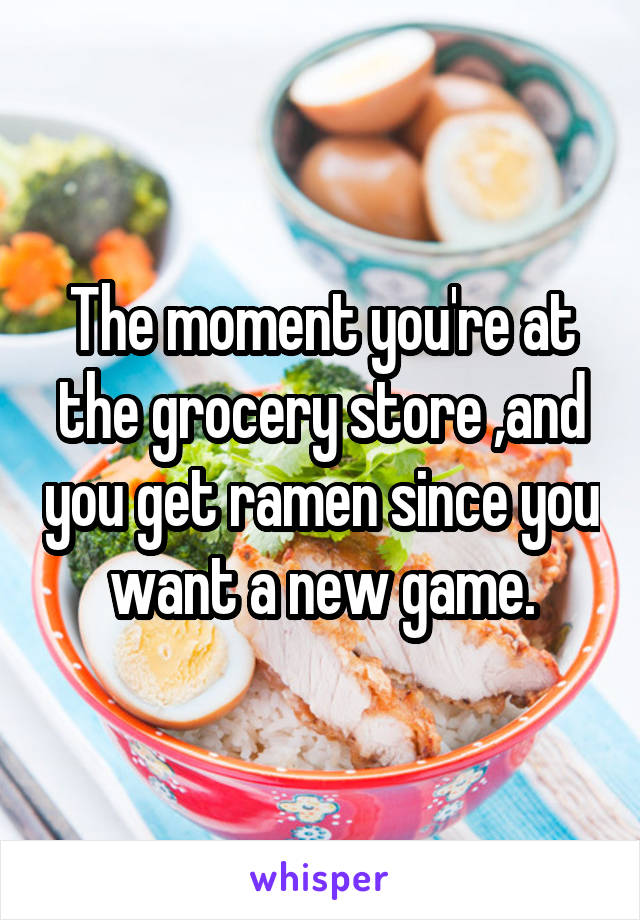 The moment you're at the grocery store ,and you get ramen since you want a new game.