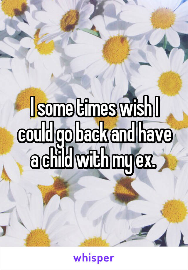 I some times wish I could go back and have a child with my ex. 
