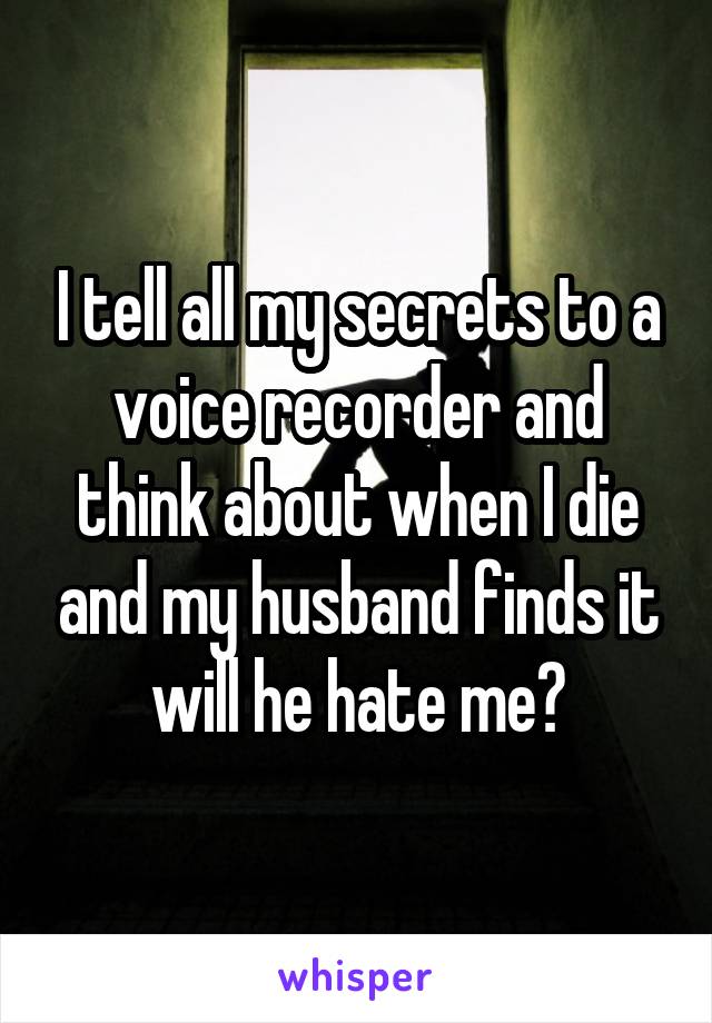 I tell all my secrets to a voice recorder and think about when I die and my husband finds it will he hate me?