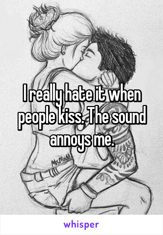 I really hate it when people kiss. The sound annoys me.