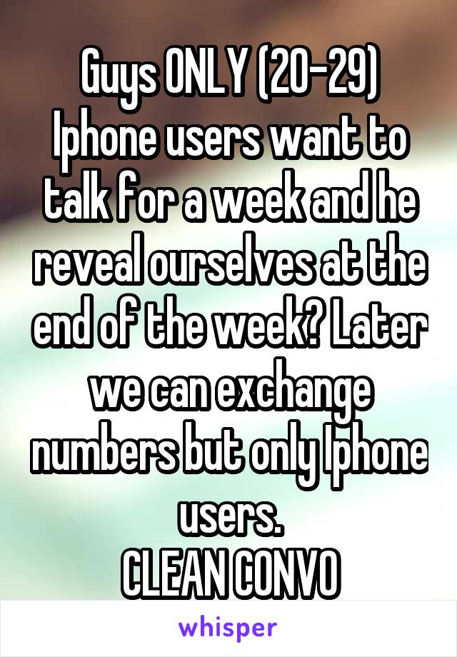 Guys ONLY (20-29)
Iphone users want to talk for a week and he reveal ourselves at the end of the week? Later we can exchange numbers but only Iphone users.
CLEAN CONVO
