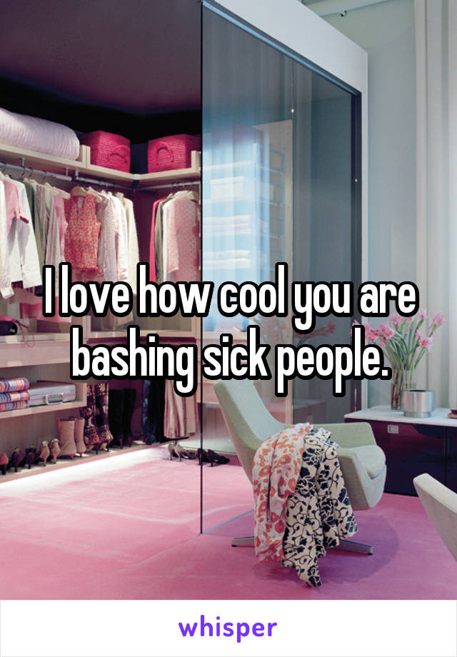 I love how cool you are bashing sick people.