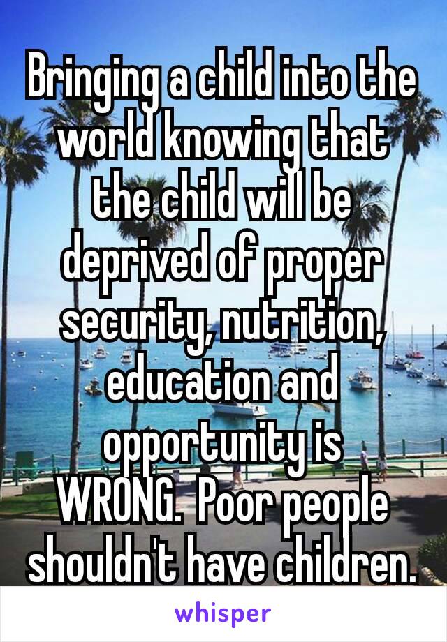 Bringing a child into the world knowing that the child will be deprived of proper security, nutrition, education and opportunity is WRONG. Poor people shouldn't have children.
