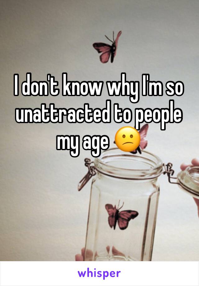I don't know why I'm so unattracted to people my age 😕