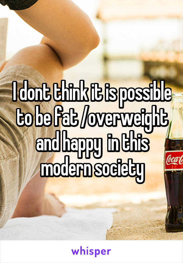 I dont think it is possible to be fat /overweight and happy  in this modern society