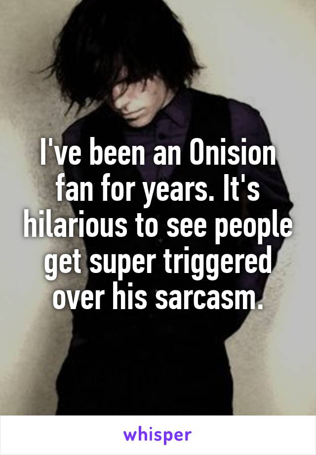 I've been an Onision fan for years. It's hilarious to see people get super triggered over his sarcasm.