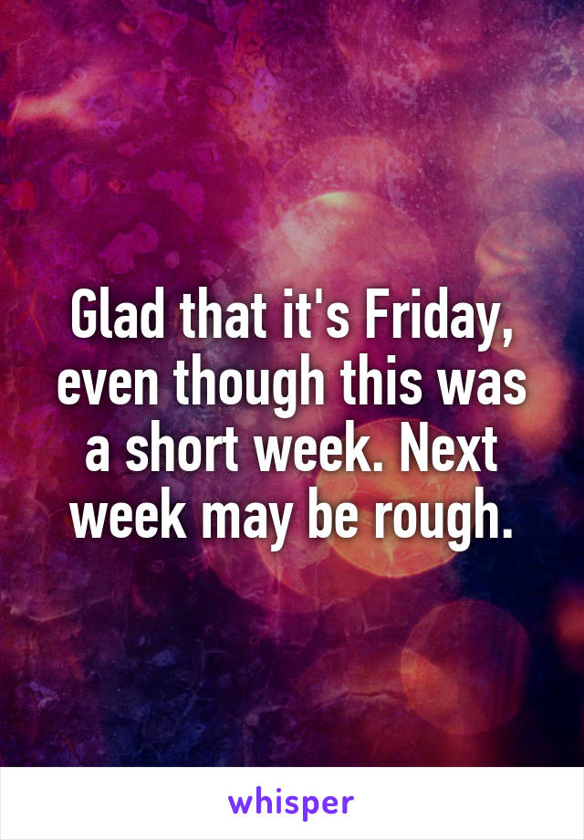 Glad that it's Friday, even though this was a short week. Next week may be rough.