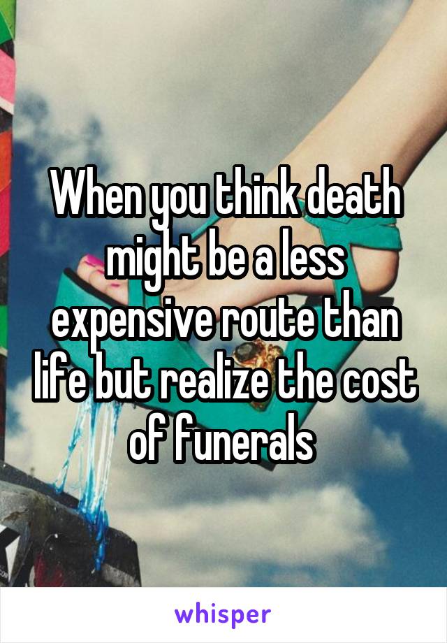When you think death might be a less expensive route than life but realize the cost of funerals 