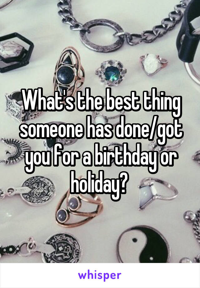 What's the best thing someone has done/got you for a birthday or holiday? 