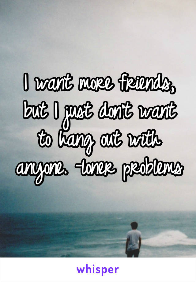 I want more friends, but I just don't want to hang out with anyone. -loner problems 